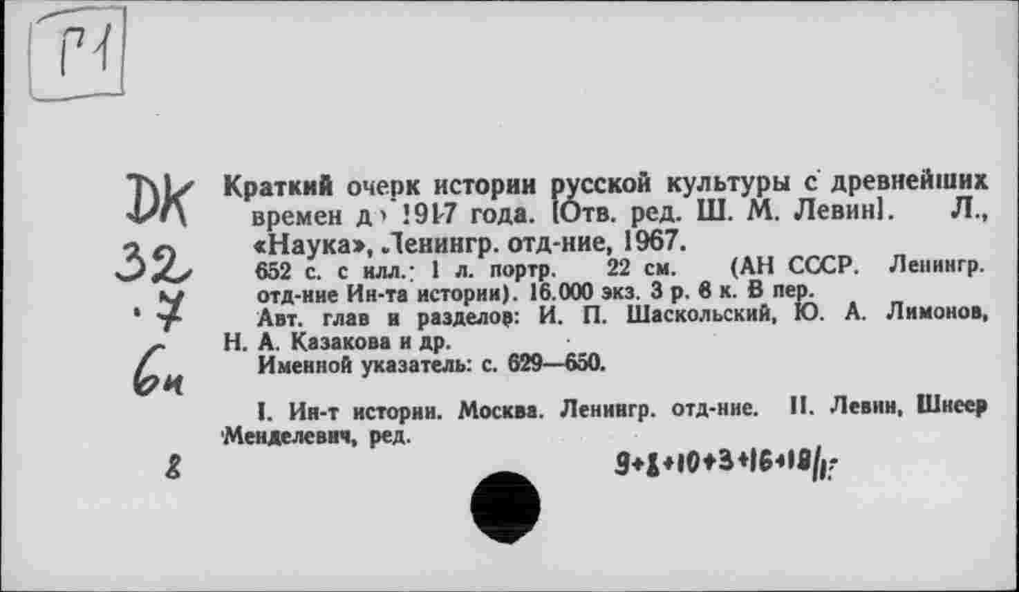 ﻿ж
Краткий очерк истории русской культуры с древнейших времен д’ 1917 года. {Отв. ред. Ш. М. Левин]. Л., «Наука», Ленингр. отд-ние, 1967.
652 с. с илл.: I л. портр. 22 см. (АН СССР. Ленингр. отд-ние Ин-та истории). 16.000 экз. 3 р. 6 к. в пер.
Авт. глав и разделов: И. П. Шаскольский, Ю. А. Лимонов, Н. А. Казакова и др.
Именной указатель: с. 629—650.
1. Ин-т истории. Москва. Ленингр. отд-ние. II. Левин, Шнеер Менделевии, ред.